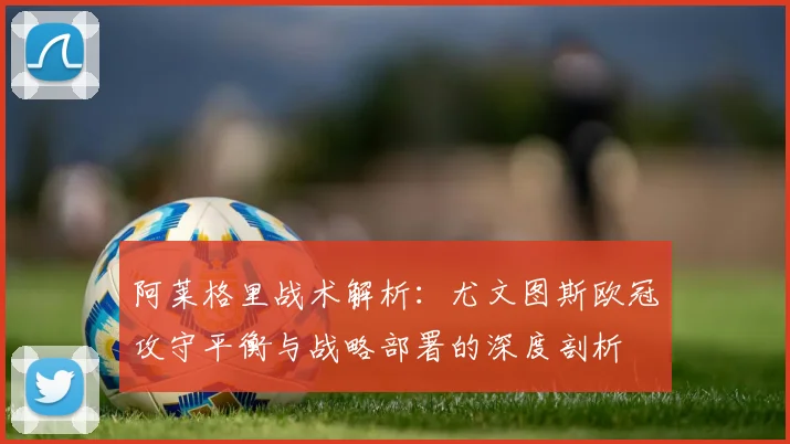 阿莱格里战术解析：尤文图斯欧冠攻守平衡与战略部署的深度剖析