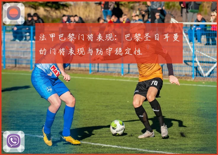 法甲巴黎门将表现：巴黎圣日耳曼的门将表现与防守稳定性