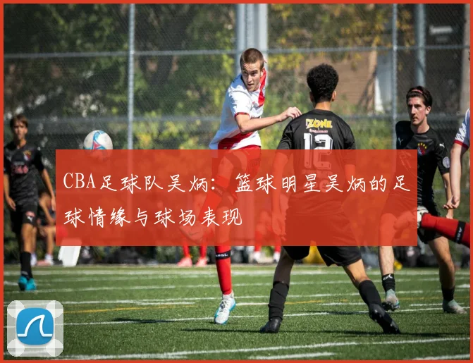 CBA足球队吴炳：篮球明星吴炳的足球情缘与球场表现