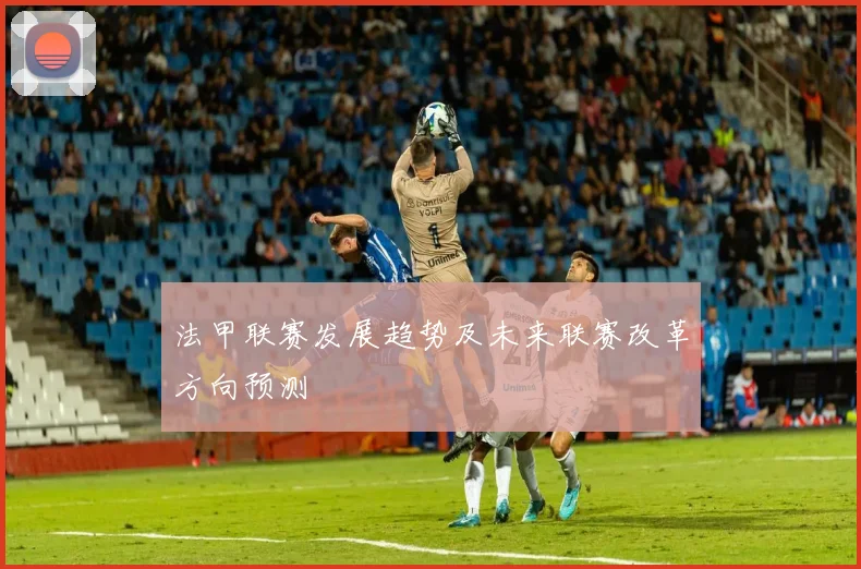 法甲联赛发展趋势及未来联赛改革方向预测