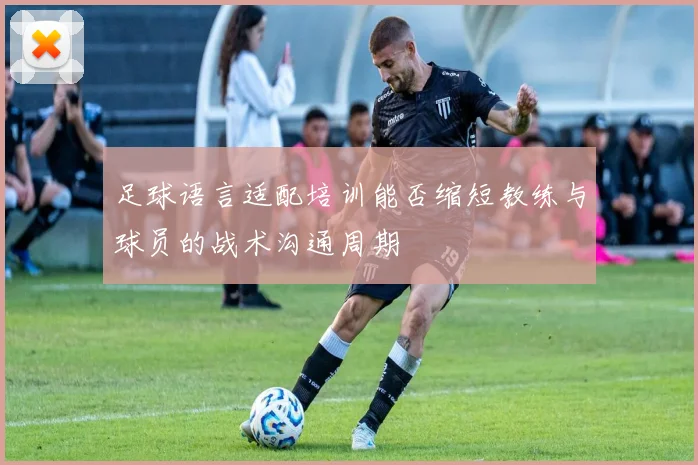 足球语言适配培训能否缩短教练与球员的战术沟通周期