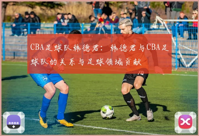 CBA足球队韩德君:韩德君与CBA足球队的关系与足球领域贡献