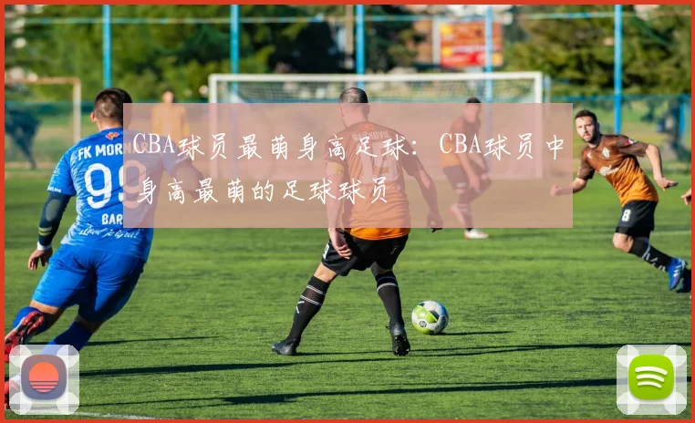 CBA球员最萌身高足球：CBA球员中身高最萌的足球球员