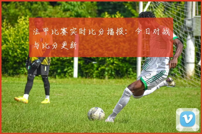 法甲比赛实时比分播报：今日对战与比分更新
