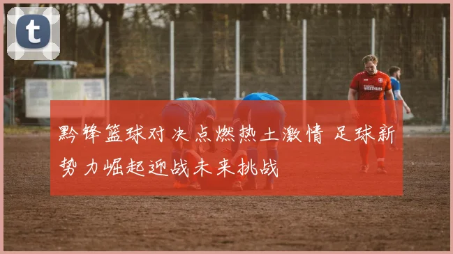 黔锋篮球对决点燃热土激情 足球新势力崛起迎战未来挑战