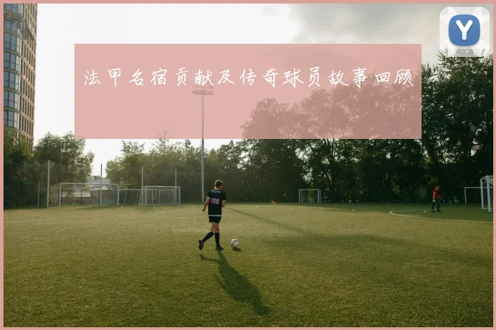 法甲名宿贡献及传奇球员故事回顾